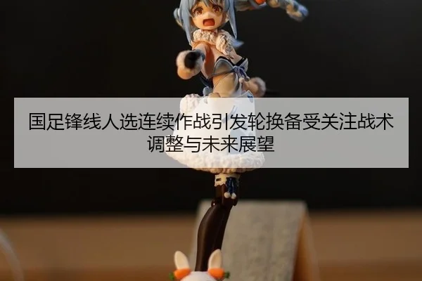 国足锋线人选连续作战引发轮换备受关注战术调整与未来展望
